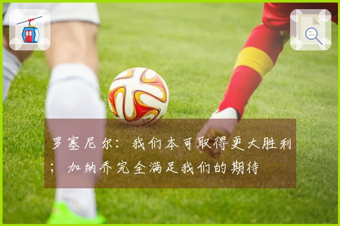 罗塞尼尔：我们本可取得更大胜利；加纳乔完全满足我们的期待