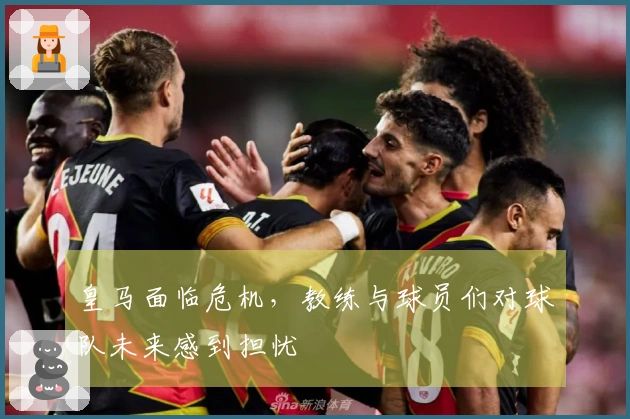 皇马面临危机，教练与球员们对球队未来感到担忧