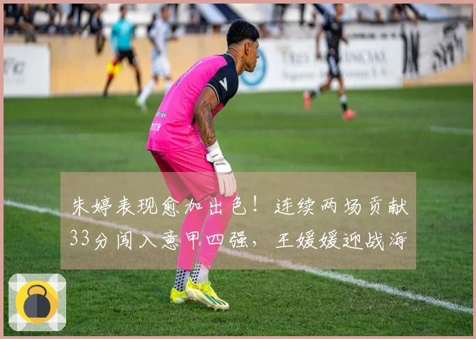 朱婷表现愈加出色！连续两场贡献33分闯入意甲四强，王媛媛迎战海外首冠