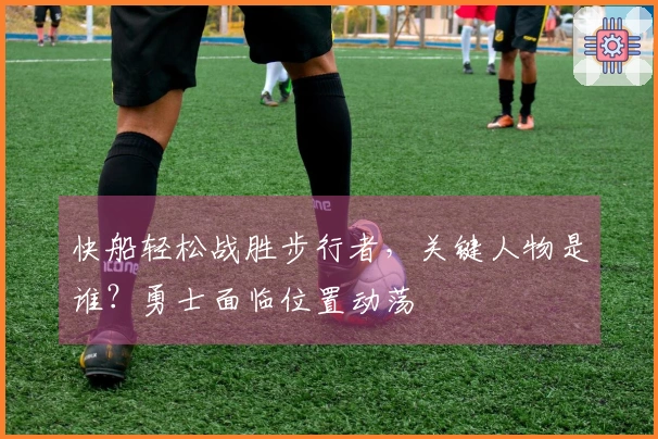 快船轻松战胜步行者，关键人物是谁？勇士面临位置动荡
