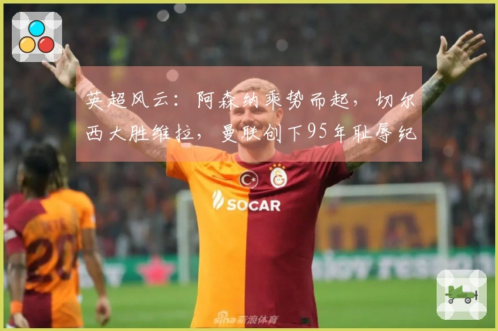 英超风云：阿森纳乘势而起，切尔西大胜维拉，曼联创下95年耻辱纪录