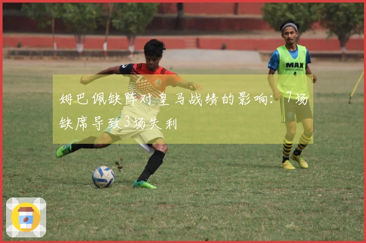 姆巴佩缺阵对皇马战绩的影响：7场缺席导致3场失利