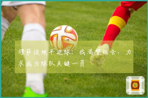 穆萨谈绝平进球：我渴望机会，力求成为球队关键一员
