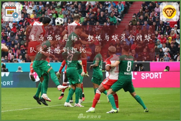 皇马面临危机，教练与球员们对球队未来感到担忧