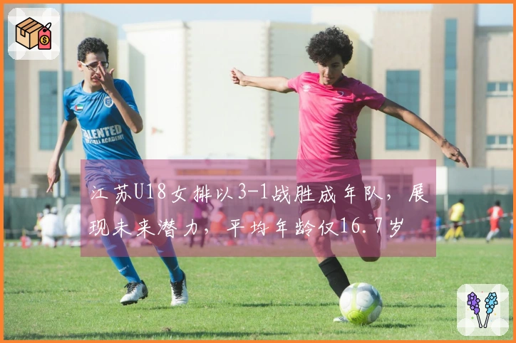 江苏U18女排以3-1战胜成年队，展现未来潜力，平均年龄仅16.7岁