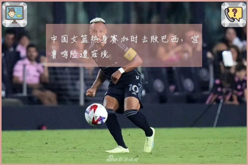 中国女篮热身赛加时击败巴西，宫鲁鸣险遭窘境