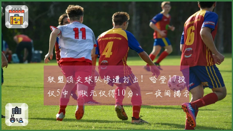 联盟顶尖球队惨遭打击！哈登17投仅5中，状元仅得10分，一夜间揭示5人真相