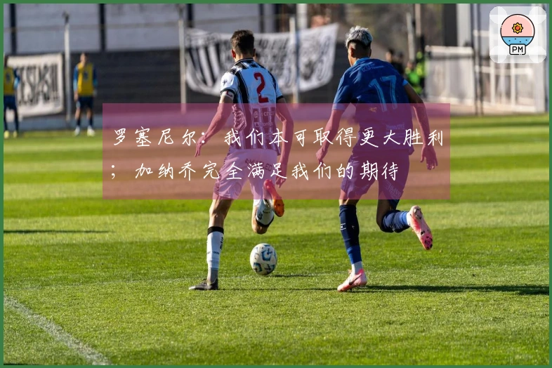 罗塞尼尔：我们本可取得更大胜利；加纳乔完全满足我们的期待