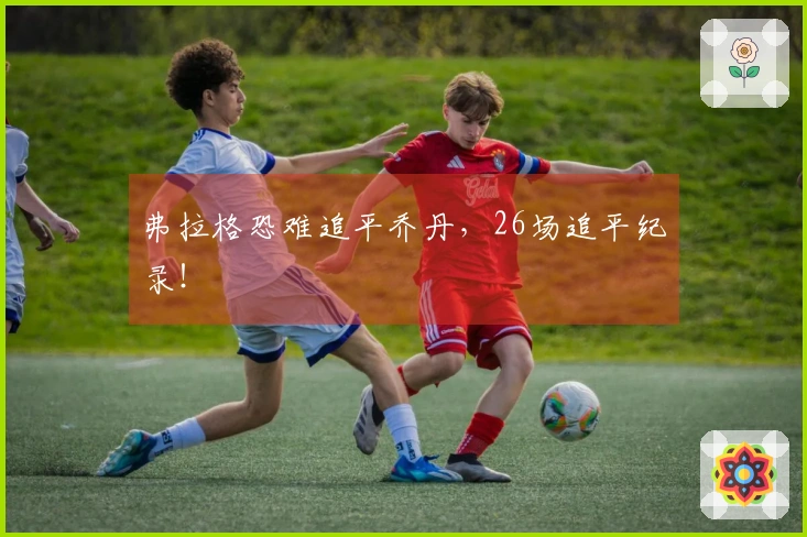 弗拉格恐难追平乔丹，26场追平纪录！