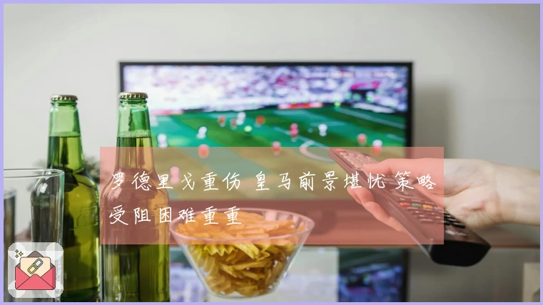 罗德里戈重伤 皇马前景堪忧 策略受阻困难重重