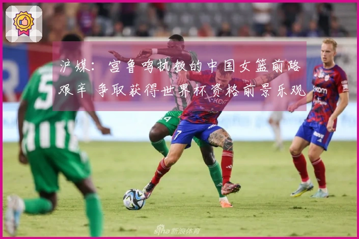 沪媒：宫鲁鸣执教的中国女篮前路艰辛 争取获得世界杯资格前景乐观