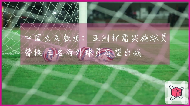 中国女足教练：亚洲杯需实施球员替换 三名海外球员有望出战