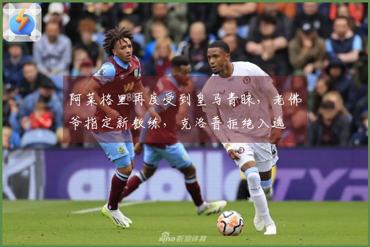 阿莱格里再度受到皇马青睐，老佛爷指定新教练，克洛普拒绝入选