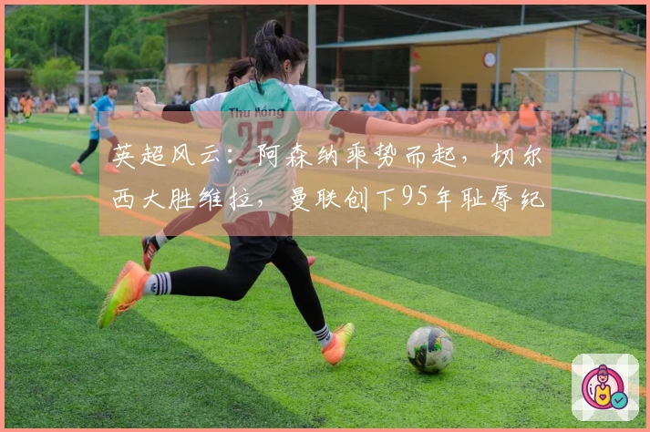 英超风云：阿森纳乘势而起，切尔西大胜维拉，曼联创下95年耻辱纪录