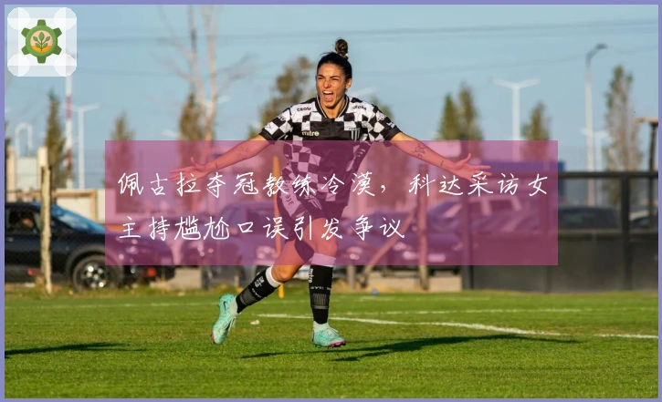 佩古拉夺冠教练冷漠，科达采访女主持尴尬口误引发争议