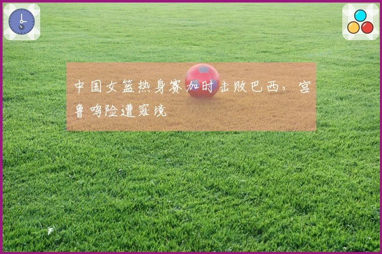 中国女篮热身赛加时击败巴西，宫鲁鸣险遭窘境