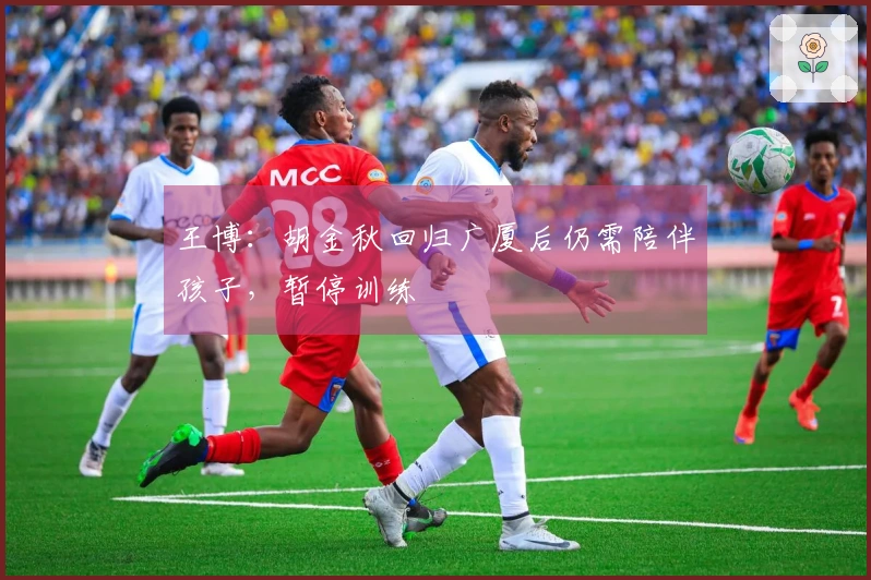 王博：胡金秋回归广厦后仍需陪伴孩子，暂停训练