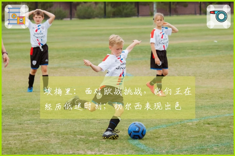 埃梅里：面对欧战挑战，我们正在经历低迷时刻；切尔西表现出色